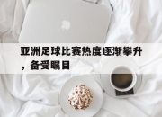 乐鱼体育app-亚洲足球比赛热度逐渐攀升，备受瞩目