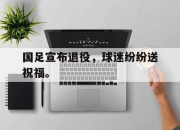 乐鱼体育官网-国足宣布退役，球迷纷纷送祝福。
