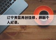 乐鱼体育app-辽宁男篮再创佳绩，刷新个人纪录。