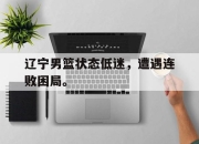 乐鱼体育-辽宁男篮状态低迷，遭遇连败困局。