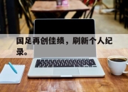 乐鱼体育-国足再创佳绩，刷新个人纪录。