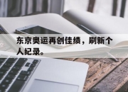 乐鱼app-东京奥运再创佳绩，刷新个人纪录。