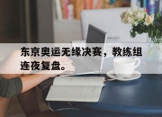 乐鱼官网-东京奥运无缘决赛，教练组连夜复盘。