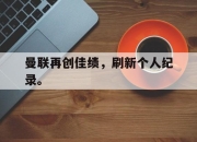 乐鱼体育app-曼联再创佳绩，刷新个人纪录。
