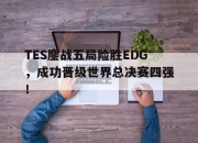 乐鱼体育app-TES鏖战五局险胜EDG，成功晋级世界总决赛四强！