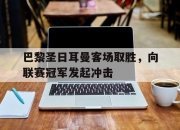 乐鱼app-巴黎圣日耳曼客场取胜，向联赛冠军发起冲击
