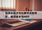 乐鱼体育-猛龙队后卫在比赛中大放异彩，被球迷誉为MVP