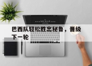 乐鱼体育-巴西队轻松胜出秘鲁，晋级下一轮