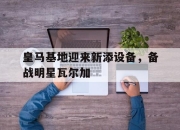 乐鱼体育app-皇马基地迎来新添设备，备战明星瓦尔加