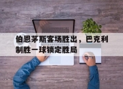 乐鱼app-伯恩茅斯客场胜出，巴克利制胜一球锁定胜局
