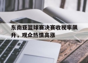 乐鱼体育app-东南亚篮球赛决赛收视率飙升，观众热情高涨