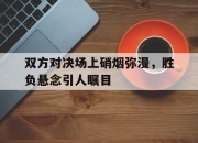 乐鱼体育-双方对决场上硝烟弥漫，胜负悬念引人瞩目