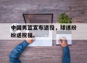 乐鱼体育app-中国男篮宣布退役，球迷纷纷送祝福。