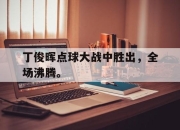 乐鱼官网-丁俊晖点球大战中胜出，全场沸腾。