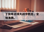 乐鱼官网-丁俊晖点球大战中胜出，全场沸腾。