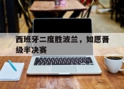乐鱼体育-西班牙二度胜波兰，如愿晋级半决赛