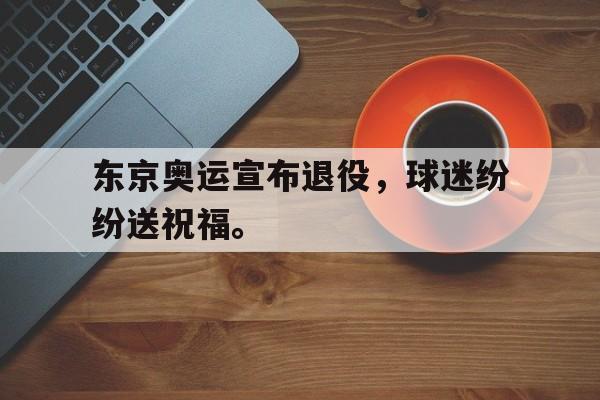 东京奥运宣布退役，球迷纷纷送祝福。