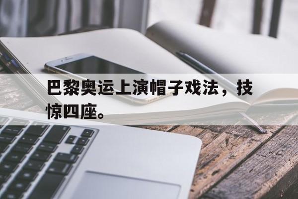 巴黎奥运上演帽子戏法，技惊四座。