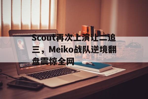 Scout再次上演让二追三，Meiko战队逆境翻盘震惊全网