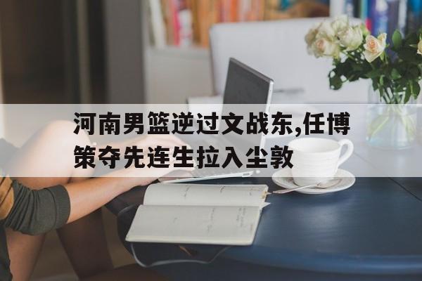 河南男篮逆过文战东,任博策夺先连生拉入尘敦