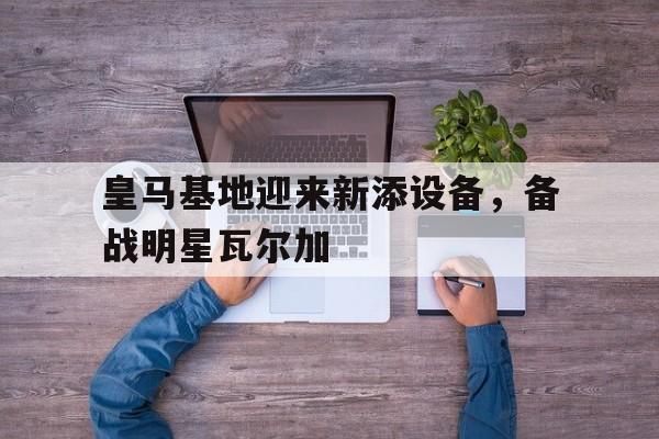 皇马基地迎来新添设备，备战明星瓦尔加