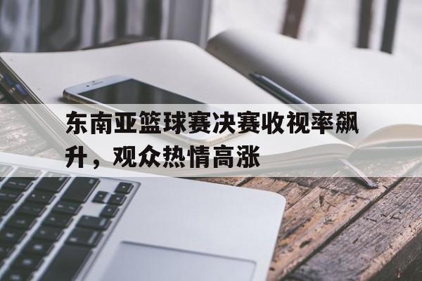 东南亚篮球赛决赛收视率飙升，观众热情高涨