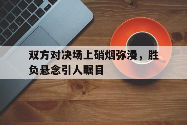 双方对决场上硝烟弥漫，胜负悬念引人瞩目